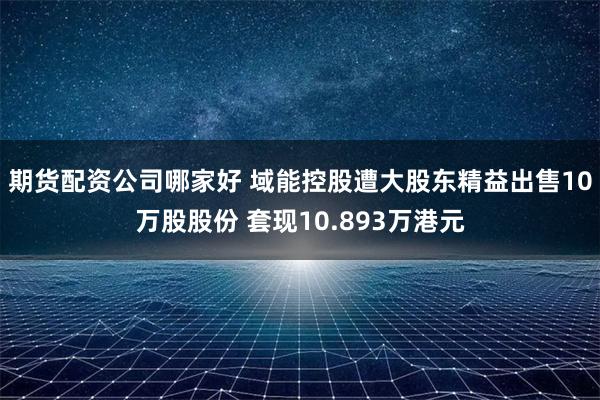 期货配资公司哪家好 域能控股遭大股东精益出售10万股股份 套现10.893万港元