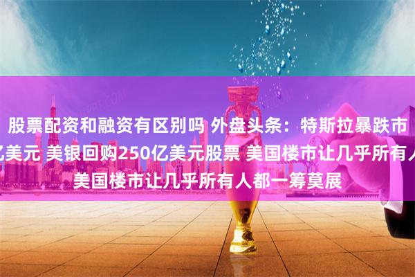 股票配资和融资有区别吗 外盘头条：特斯拉暴跌市值蒸发900亿美元 美银回购250亿美元股票 美国楼市让几乎所有人都一筹莫展