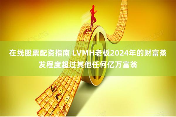 在线股票配资指南 LVMH老板2024年的财富蒸发程度超过其他任何亿万富翁