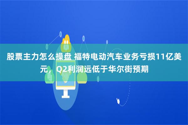 股票主力怎么操盘 福特电动汽车业务亏损11亿美元，Q2利润远低于华尔街预期