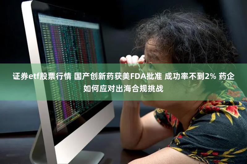 证券etf股票行情 国产创新药获美FDA批准 成功率不到2% 药企如何应对出海合规挑战