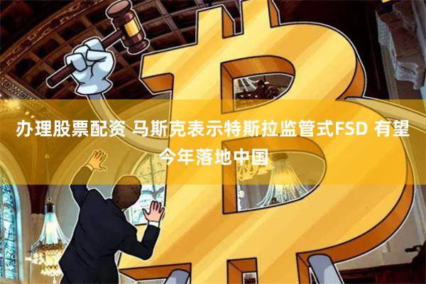 办理股票配资 马斯克表示特斯拉监管式FSD 有望今年落地中国