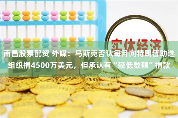 南昌股票配资 外媒：马斯克否认每月向特朗普助选组织捐4500万美元，但承认有“较低数额”捐款