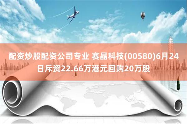 配资炒股配资公司专业 赛晶科技(00580)6月24日斥资22.66万港元回购20万股