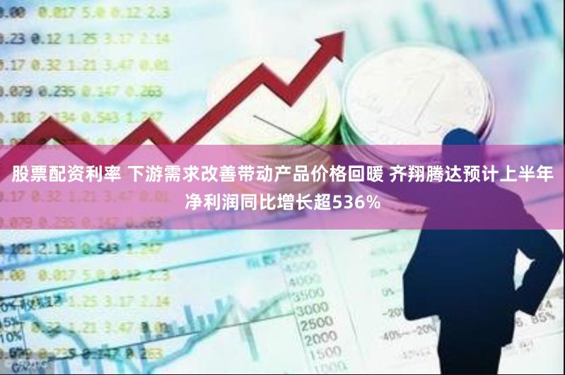 股票配资利率 下游需求改善带动产品价格回暖 齐翔腾达预计上半年净利润同比增长超536%