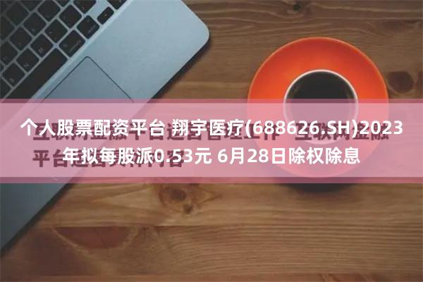 个人股票配资平台 翔宇医疗(688626.SH)2023年拟每股派0.53元 6月28日除权除息