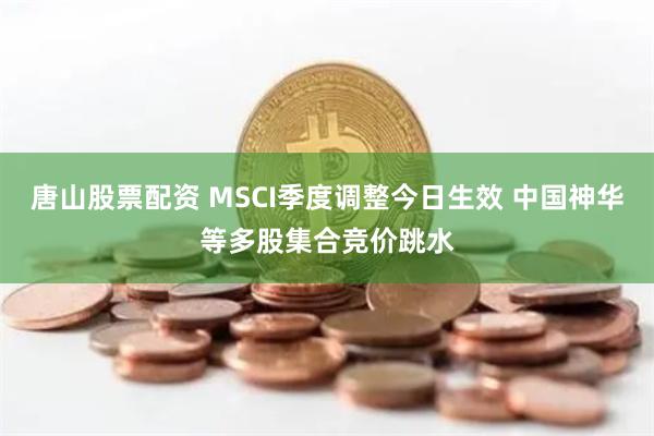 唐山股票配资 MSCI季度调整今日生效 中国神华等多股集合竞价跳水