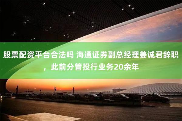 股票配资平台合法吗 海通证券副总经理姜诚君辞职，此前分管投行业务20余年