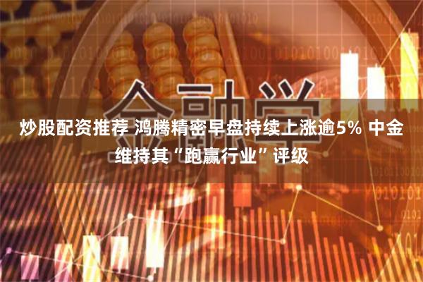 炒股配资推荐 鸿腾精密早盘持续上涨逾5% 中金维持其“跑赢行业”评级