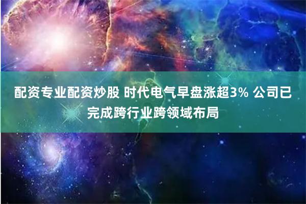 配资专业配资炒股 时代电气早盘涨超3% 公司已完成跨行业跨领域布局