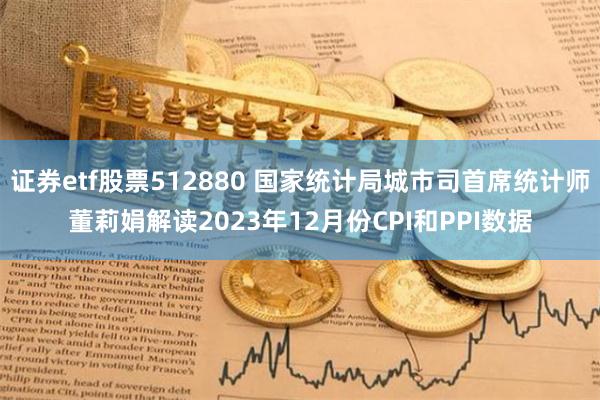 证券etf股票512880 国家统计局城市司首席统计师董莉娟解读2023年12月份CPI和PPI数据