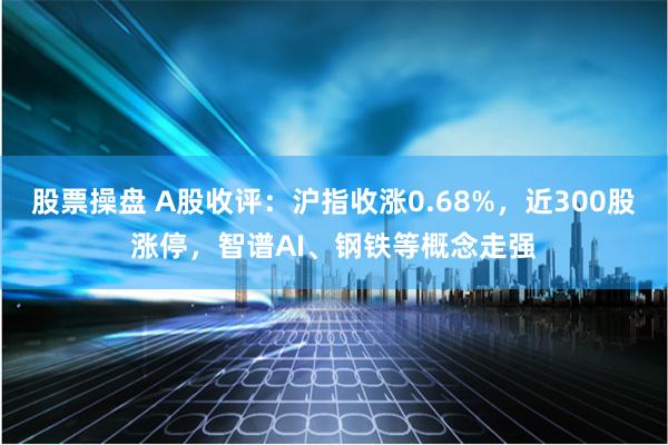 股票操盘 A股收评：沪指收涨0.68%，近300股涨停，智谱AI、钢铁等概念走强