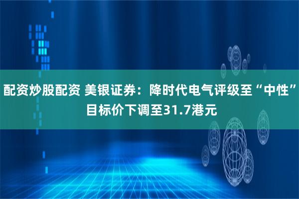 配资炒股配资 美银证券：降时代电气评级至“中性” 目标价下调至31.7港元