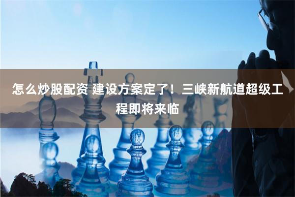 怎么炒股配资 建设方案定了！三峡新航道超级工程即将来临