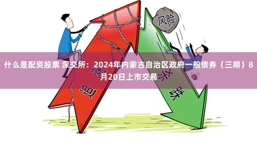 什么是配资股票 深交所：2024年内蒙古自治区政府一般债券（三期）8月20日上市交易