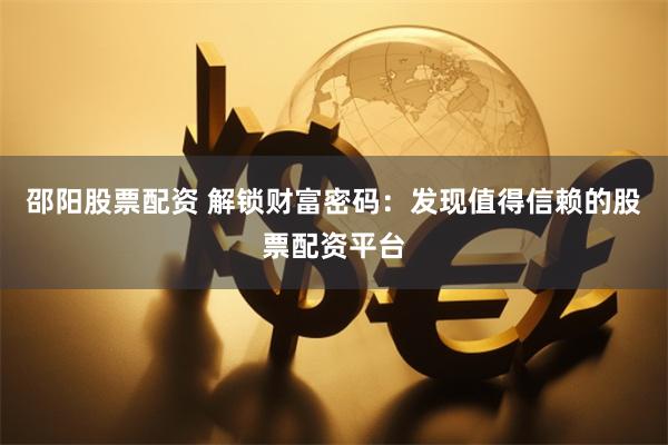 邵阳股票配资 解锁财富密码：发现值得信赖的股票配资平台