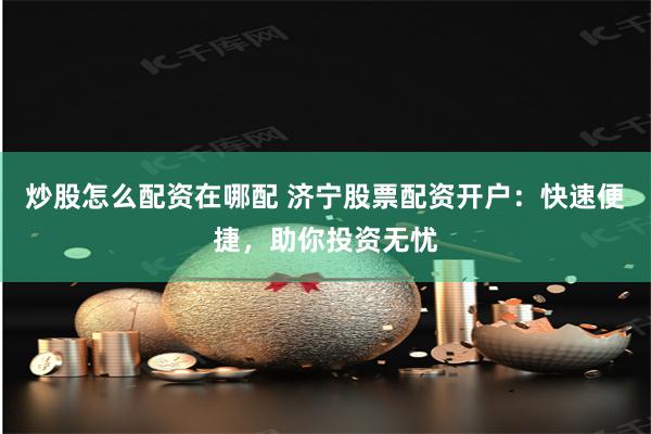 炒股怎么配资在哪配 济宁股票配资开户：快速便捷，助你投资无忧