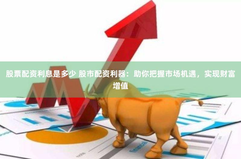 股票配资利息是多少 股市配资利器：助你把握市场机遇，实现财富增值