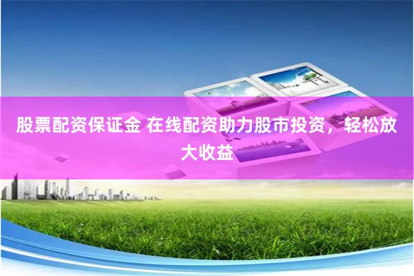 股票配资保证金 在线配资助力股市投资，轻松放大收益