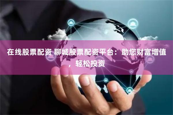 在线股票配资 聊城股票配资平台：助您财富增值，轻松投资