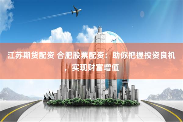 江苏期货配资 合肥股票配资：助你把握投资良机，实现财富增值