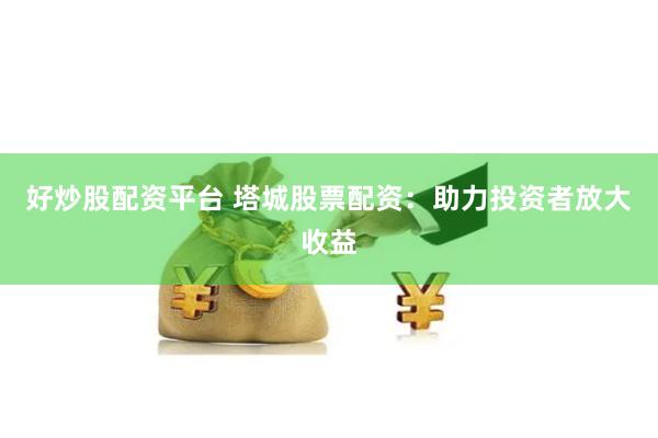 好炒股配资平台 塔城股票配资：助力投资者放大收益